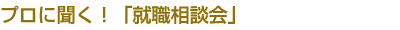 プロに聞く！「就職相談会」